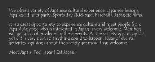 We offer a variety of Japanese cultural experience: Japanese lessons, Japanese dinner party, Sports day (Kickbase, baseball), Japanese films. It is a great opportunity to experience culture and meet people from Japan! Anyone who is interested in Japan is very welcome. Members will get a lot of privileges in these events. As the society was set up last year, it is very new, so anything could to happen. Ideas of events, activities, opinions about the society are more than welcome. Meet Japan! Feel Japan! Eat Japan!
